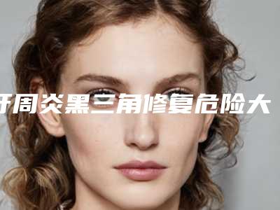 牙周炎黑三角修复危险大吗-牙周炎黑三角修复安全吗会不会有危险