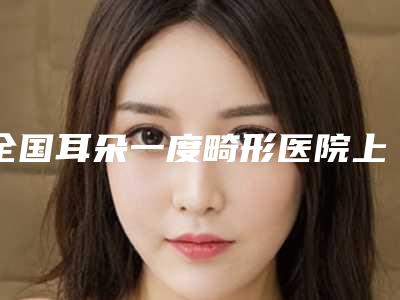 全国耳朵一度畸形医院上榜清单top20强更新大盘点-名单实力现场一一公布