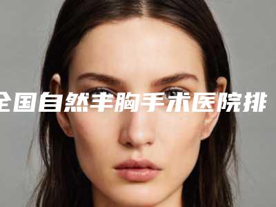 全国自然丰胸手术医院排行二十强技术口碑突出-不吹不黑看一看