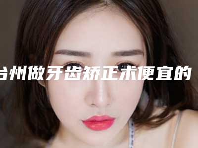 台州做牙齿矫正术便宜的多少钱