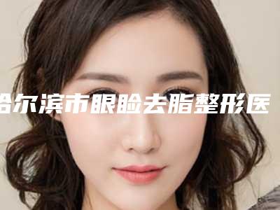 哈尔滨市眼睑去脂整形医院在榜名单这十家你不得不看(哈医大四院整形科在业内领先同行)