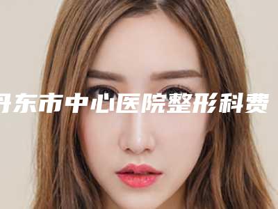 丹东市中心医院整形科费用表明细新版一览-怎么治疗耳朵畸形案例