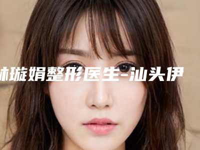 林璇娟整形医生-汕头伊丽莎白医疗美容诊所林璇娟医生全国品牌专家实力靠谱