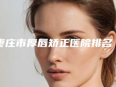 枣庄市厚唇矫正医院排名榜十强标准发布(枣庄星昱辰医疗美容诊所这份名单看了不亏)