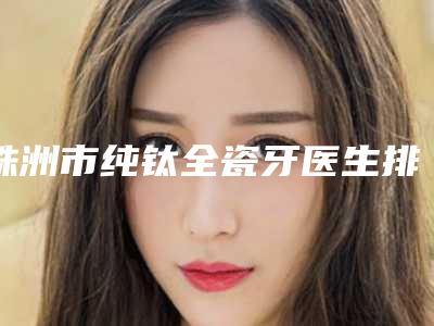 株洲市纯钛全瓷牙医生排名一个不落-株洲市纯钛全瓷牙口腔医生