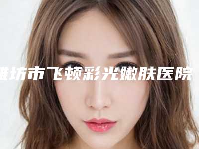潍坊市飞顿彩光嫩肤医院上榜名单前10名实力评出（潍坊友谊医疗美容诊所谁领衔榜首）