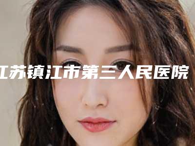 江苏镇江市第三人民医院整形美容科价格价位表全新抢先看附保妥适案例