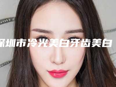 深圳市冷光美白牙齿美白价格价位表手术如何算-深圳市冷光美白牙齿美白价格