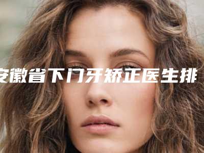 安徽省下门牙矫正医生排名前十佳公立私立盘点-安徽省下门牙矫正口腔医生