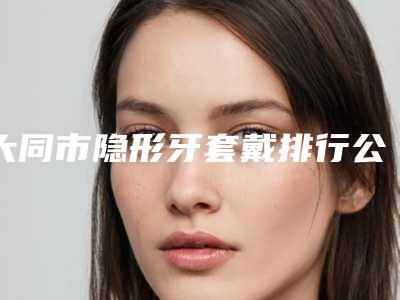 大同市隐形牙套戴排行公立vs私立_安全避坑查看-大同市隐形牙套戴口腔医生