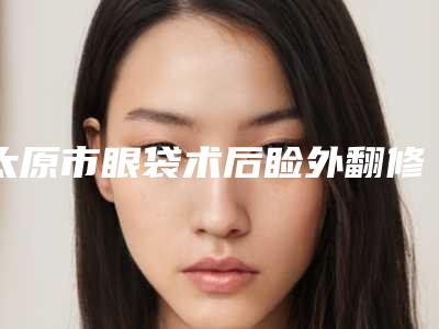 太原市眼袋术后睑外翻修复医生top10排行口碑上榜-杨娜医生实力可赞