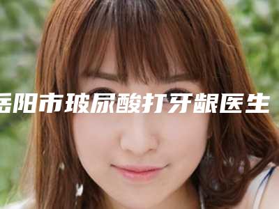 岳阳市玻尿酸打牙龈医生排行前十实力分析-岳阳市玻尿酸打牙龈口腔医生