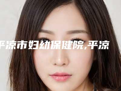 平凉市妇幼保健院,平凉皇甫谧·艺容堂医学整形美容技术PK哪家好