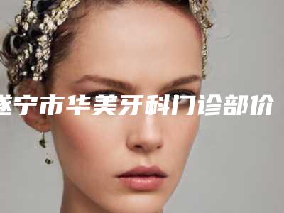 遂宁市华美牙科门诊部价目表2025崭新释出附德国威兰德案例