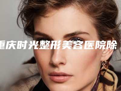 重庆时光整形美容医院除牙结石手术可能出现的副作用