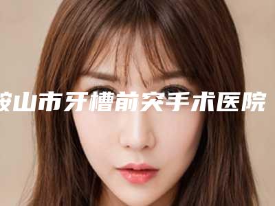 鞍山市牙槽前突手术医院排行前十名哪家实力好(鞍山市牙槽前突手术口腔医院人气颇高)