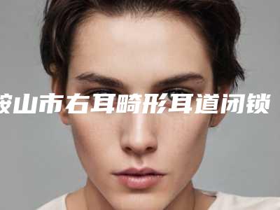 鞍山市右耳畸形耳道闭锁医生排行榜前十位值得收藏-鞍山市右耳畸形耳道闭锁医生