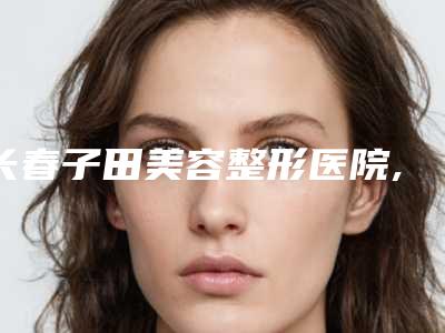 长春子田美容整形医院,长春京典医疗美容门诊部各方技术和审美在线PK