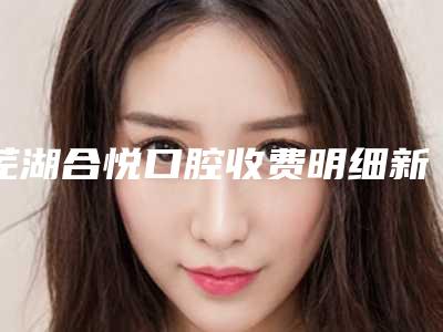 芜湖合悦口腔收费明细新版项目爆出-附牙齿修补案例