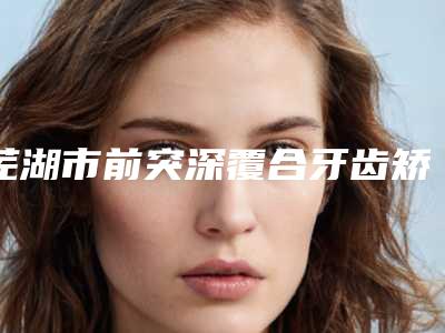 芜湖市前突深覆合牙齿矫正价格价位表口碑介绍-芜湖市前突深覆合牙齿矫正价格