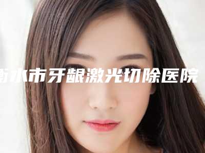 衡水市牙龈激光切除医院上榜名单前十强更新大盘点(衡水市牙龈激光切除口腔医院连续几年上榜)