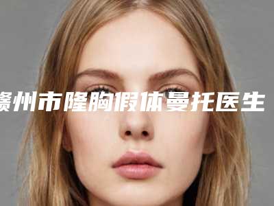 赣州市隆胸假体曼托医生上榜清单吐血推荐-毕强国医生人气医生介绍