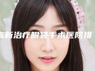 高新治疗眼袋手术医院排行刷新_襄阳高新区治疗眼袋手术官方认证指定医院2025年