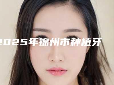 2025年锦州市种植牙牙冠修复价格收费表2025线上更新(锦州市种植牙牙冠修复费用需要多少钱呢)